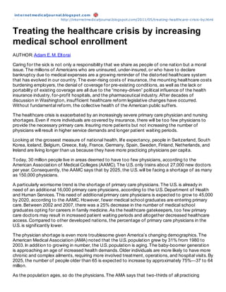 int ernet medicaljournal.blogspot .com
                        http://internetmedicaljournal.blogspot.com/2011/05/treating-healthcare-crisis-by.html


Treating the healthcare crisis by increasing
medical school enrollment
AUTHOR: Adam E. M. Eltorai

Caring for the sick is not only a responsibility that we share as people of one nation but a moral
issue. The millions of Americans who are uninsured, under-insured, or who have to declare
bankruptcy due to medical expenses are a growing reminder of the distorted healthcare system
that has evolved in our country. The ever-rising costs of insurance, the mounting healthcare costs
burdening employers, the denial of coverage for pre-existing conditions, as well as the lack or
portability of existing coverage are all due to the “money-driven” political influence of the health
insurance industry, for-profit hospitals, and the pharmaceutical industry. After decades of
discussion in Washington, insufficient healthcare reform legislative changes have occurred.
Without fundamental reform, the collective health of the American public suffers.

The healthcare crisis is exacerbated by an increasingly severe primary care physician and nursing
shortages. Even if more individuals are covered by insurance, there will be too few physicians to
provide the necessary primary care. Insuring more patients but not increasing the number of
physicians will result in higher service demands and longer patient waiting periods.

Looking at the grossest measure of national health, life expectancy, people in Switzerland, South
Korea, Iceland, Belgium, Greece, Italy, France, Germany, Spain, Sweden, Finland, Netherlands, and
Ireland are living longer than us because they have more practicing physicians per capita.

Today, 30 million people live in areas deemed to have too few physicians, according to the
American Association of Medical Colleges (AAMC). The U.S. only trains about 27,000 new doctors
per year. Consequently, the AAMC says that by 2025, the U.S. will be facing a shortage of as many
as 150,000 physicians.

A particularly worrisome trend is the shortage of primary care physicians. The U.S. is already in
need of an additional 16,000 primary care physicians, according to the U.S. Department of Health
and Human Services. This need of additional primary care physicians is expected to grow to 45,000
by 2020, according to the AAMC. However, fewer medical school graduates are entering primary
care. Between 2002 and 2007, there was a 25% decrease in the number of medical school
graduates opting for careers in family medicine. As the healthcare gatekeepers, too few primary
care doctors may result in increased patient waiting periods and altogether decreased healthcare
access. Compared to other developed nations, the percentage of primary care physicians in the
U.S. is significantly lower.

The physician shortage is even more troublesome given America’s changing demographics. The
American Medical Association (AMA) noted that the U.S. population grew by 31% from 1980 to
2003. In addition to growing in number, the U.S. population is aging. The baby-boomer generation
is approaching an age of increased health demands. Older individuals are more likely to have more
chronic and complex ailments, requiring more involved treatment, operations, and hospital visits. By
2025, the number of people older than 65 is expected to increase by approximately 75%—37 to 64
million.

As the population ages, so do the physicians. The AMA says that two-thirds of all practicing
 