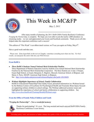 http://www.health.mil/blog/10-06-24/Family_Resiliency_Webinar.aspx.




                            This Week in MC&FP
                                                                May 2, 2011

                                               ___________________________________
                After many months of planning, the 2011 DoD-USDA Family Resilience Conference
Forging the Partnership, is complete. We hope you were able to join the nearly 2,000 attendees via
streaming media – we saw and appreciated your tweets and Facebook comments. Thank you to all who
helped make this important conference such a success!

This edition of “This Week” is an abbreviated version; we’ll see you again on Friday, May 6th.

Have a good week and take care.

 Please note: Some hyperlinks in this text are lengthy, sometimes extending more than one line. For best
results, cut and paste the entire link into your Web browser.


From DoDEA

•    Three DoDEA Students Named National Merit Scholarship Finalists
     Three Department of Defense Education Activity students were named National Merit Scholarship
     Finalists by the National Merit Scholarship Corporation The three finalists are: Cody J. Pumper,
     Guam High School, in Guam; Benjamin A. Bigelow, Brussels American School, in Belgium; and
     Maria A. Perry, SHAPE American High School, in Belgium.
     See http://www.dodea.edu/pressroom/releasesDisplay.cfm?prId=20110426

•    Webinar Highlights Importance of School, Family Collaboration
     DoDEA's Educational Partnership Chief, Kathy Facon, presented information in a Webinar hosted
     by the Defense Centers of Excellence for Psychological Health and Traumatic Brain Injury focused
     on supporting military children in school settings. The Webinar addressed systemic issues and
     highlighted the importance of school and family collaboration in supporting children. See
     http://www.dcoe.health.mil/Training/MonthlyWebinars.aspx


From the Office of Family Policy/Children and Youth

“Forging the Partnership” – Now a wonderful memory

            Thanks for participating! It’s over. The long awaited and much enjoyed DoD/USDA Family
            Resilience Conference is now history.


    Providing policy, tools, and resources to further enhance the quality of life of service members and their families.
 