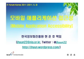 IT Forum Korea 2011 [2011. 5. 3)




   모바일 애플리케이션 접근성
    (Mobile Application Accessibility]

               한국정보화진흥원 현 준 호 책임

         (jhyun22@nia.or.kr, Twitter : @jhyun22
                http://jhyun.wordpress.com/)

                                                  현 준 호
 