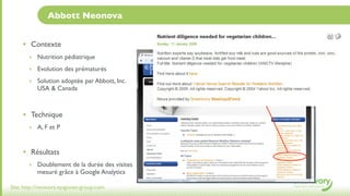 Abbott Neonova


     • Contexte
       ‣ Nutrition pédiatrique

       ‣ Evolution des prématurés

       ‣ Solution adoptée par Abbott, Inc.
           USA & Canada



     • Technique
       ‣ A, F et P



     • Résultats
       ‣ Doublement de la durée des visites
           mesuré grâce à Google Analytics

Site: http://neonova.epigones-group.com
 