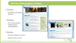 Club des Ambassadeurs d’Alsace


     • Contexte
       ‣ Les “Bonnes Nouvelles
           d’Alsace”



     • Technique
       ‣ A, F (articles positifs
           uniquement), E
           (cartographie), P



     • Résultats
       ‣ Grande satisfaction du client

       ‣ Success story en cours

Site: Club des Ambassadeur d’Alsace
 