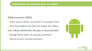Importance du contenu pour les robots




• Référencement (SEO)
 ‣ Il faut que les robots “accrochent” sur quelque chose

 ‣ D’où les problèmes de Flash, des images, des vidéos...

• Les robots deviennent de plus en plus humains
 ‣ Google Panda “jette” les sites peu pertinents

 ‣ Qu’est-ce qu’un site peu pertinent ?
 