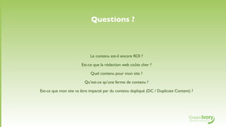 Questions ?



                            Le contenu est-il encore ROI ?

                       Est-ce que la rédaction web coûte cher ?

                            Quel contenu pour mon site ?

                         Qu’est-ce qu’une ferme de contenu ?

Est-ce que mon site va être impacté par du contenu dupliqué (DC / Duplicate Content) ?
 
