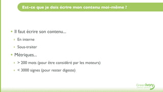 Est-ce que je dois écrire mon contenu moi-même ?




• Il faut écrire son contenu...
 ‣ En interne

 ‣ Sous-traiter

• Métriques...
 ‣ > 200 mots (pour être considéré par les moteurs)

 ‣ < 3000 signes (pour rester digeste)
 