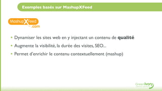 Exemples basés sur MashupXFeed



          .com

• Dynamiser les sites web en y injectant un contenu de qualité
• Augmente la visibilité, la durée des visites, SEO...
• Permet d’enrichir le contenu contextuellement (mashup)
 