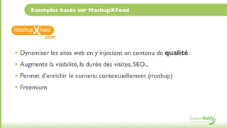 Exemples basés sur MashupXFeed



          .com

• Dynamiser les sites web en y injectant un contenu de qualité
• Augmente la visibilité, la durée des visites, SEO...
• Permet d’enrichir le contenu contextuellement (mashup)
• Freemium
 