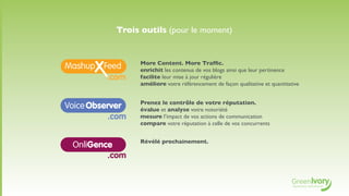 Trois outils (pour le moment)


                   More Content. More Trafﬁc.
                   enrichit les contenus de vos blogs ainsi que leur pertinence
           .com    facilite leur mise à jour régulière
                   améliore votre référencement de façon qualitative et quantitative


                   Prenez le contrôle de votre réputation.
V                  évalue et analyse votre notoriété
           .com    mesure l’impact de vos actions de communication
                   compare votre réputation à celle de vos concurrents


                   Révélé prochainement.
    OnliGence
            .com
 