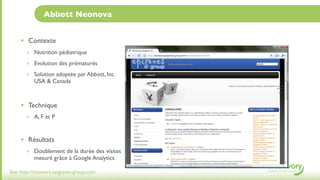 Abbott Neonova


     • Contexte
       ‣ Nutrition pédiatrique

       ‣ Evolution des prématurés

       ‣ Solution adoptée par Abbott, Inc.
           USA & Canada



     • Technique
       ‣ A, F et P



     • Résultats
       ‣ Doublement de la durée des visites
           mesuré grâce à Google Analytics

Site: http://neonova.epigones-group.com
 