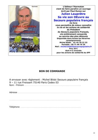 L’Editeur l’Harmatan
                                       vient de faire paraître un ouvrage
                                            écrit par Paul Dunez sur
                                         Julien Lauprêtre
                                       Sa vie son OEuvre au
                                     Secours populaire français
                                                      Ce livre
                                       vous permettra de mieux connaître
                                        la vie et les actions de solidarité
                                                    du Président
                                         du Secours populaire Français,
                                           vie entièrement consacrée
                                          au service des plus démunis
                                       Disponible dans toutes les librairies
                                                   renseignements
                                           Michel Bilski � 01 44 78 22 33
                                              Portable : 06 71 90 76 26
                                      Mail : michel.bilski@secourspopulaire.fr
                                                      Prix 20 €
                                                  dont 4 € reversés
                                       pour les actions de solidarité du SPF




                         BON DE COMMANDE


A envoyer avec règlement : Michel Bilski Secours populaire français
9 – 11 rue Froissart 75140 Paris Cedex 03
Nom - Prénom …………………………………………………………………………………………..


Adresse ………………………………………………………………………………………………………


……………………………………………………………………………………………………………………


Téléphone ………………………………………………………………………………………………….




                                                                                 10
 
