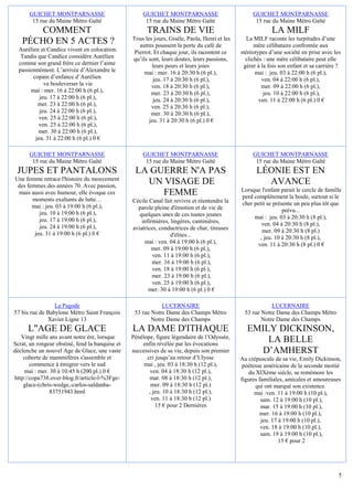 GUICHET MONTPARNASSE                           GUICHET MONTPARNASSE                           GUICHET MONTPARNASSE
       15 rue du Maine Métro Gaîté                    15 rue du Maine Métro Gaîté                    15 rue du Maine Métro Gaîté
      COMMENT                                          TRAINS DE VIE                                        LA MILF
                                                 Tous les jours, Gisèle, Paola, Henri et les      La MILF raconte les turpitudes d’une
   PÉCHO EN 5 ACTES ?                               autres poussent la porte du café de              mère célibataire confrontée aux
  Aurélien et Candice vivent en colocation.       Pierrot. Et chaque jour, ils racontent ce    stéréotypes d’une société en prise avec les
   Tandis que Candice considère Aurélien         qu’ils sont, leurs doutes, leurs passions,      clichés : une mère célibataire peut elle
  comme son grand frère ce dernier l’aime                 leurs peurs et leurs joies            gérer à la fois son enfant et sa carrière ?
  passionnément. L’arrivée d’Alexandre le             mai : mer. 16 à 20:30 h (6 pl.),               mai : jeu. 03 à 22:00 h (6 pl.),
        copain d’enfance d’Aurélien                       jeu. 17 à 20:30 h (6 pl.),                    ven. 04 à 22:00 h (6 pl.),
             va bouleverser la vie                       ven. 18 à 20:30 h (6 pl.),                     mer. 09 à 22:00 h (6 pl.),
       mai : mer. 16 à 22:00 h (6 pl.),                  mer. 23 à 20:30 h (6 pl.),                      jeu. 10 à 22:00 h (6 pl.),
           jeu. 17 à 22:00 h (6 pl.),                     jeu. 24 à 20:30 h (6 pl.),                   ven. 11 à 22:00 h (6 pl.) 0 €
          mer. 23 à 22:00 h (6 pl.),                     ven. 25 à 20:30 h (6 pl.),
           jeu. 24 à 22:00 h (6 pl.),                    mer. 30 à 20:30 h (6 pl.),
           ven. 25 à 22:00 h (6 pl.),                   jeu. 31 à 20:30 h (6 pl.) 0 €
           ven. 25 à 22:00 h (6 pl.),
          mer. 30 à 22:00 h (6 pl.),
         jeu. 31 à 22:00 h (6 pl.) 0 €

      GUICHET MONTPARNASSE                           GUICHET MONTPARNASSE                           GUICHET MONTPARNASSE
       15 rue du Maine Métro Gaîté                    15 rue du Maine Métro Gaîté                    15 rue du Maine Métro Gaîté
 JUPES ET PANTALONS                               LA GUERRE N'A PAS                                  LÉONIE EST EN
Une femme retrace l'histoire du mouvement
 des femmes des années 70. Avec passion,
                                                    UN VISAGE DE                                       AVANCE
                                                                                               Lorsque l'enfant parait le cercle de famille
 mais aussi avec humour, elle évoque ces               FEMME                                   perd complètement la boule, surtout si le
       moments exaltants de lutte…               Cécile Canal fait revivre et réentendre la
       mai : jeu. 03 à 19:00 h (6 pl.),                                                        cher petit se présente un peu plus tôt que
                                                   parole pleine d'émotion et de vie de                          prévu...
          jeu. 10 à 19:00 h (6 pl.),                quelques unes de ces toutes jeunes
          jeu. 17 à 19:00 h (6 pl.),                                                                mai : jeu. 03 à 20:30 h (8 pl.),
                                                     infirmières, lingères, cantinières,                ven. 04 à 20:30 h (8 pl.),
          jeu. 24 à 19:00 h (6 pl.),             aviatrices, conductrices de char, tireuses
        jeu. 31 à 19:00 h (6 pl.) 0 €                                                                   mer. 09 à 20:30 h (8 pl.)
                                                                  d'élites...                          , jeu. 10 à 20:30 h (8 pl.),
                                                      mai : ven. 04 à 19:00 h (6 pl.),                ven. 11 à 20:30 h (8 pl.) 0 €
                                                          mer. 09 à 19:00 h (6 pl.),
                                                          ven. 11 à 19:00 h (6 pl.),
                                                          mer. 16 à 19:00 h (6 pl.),
                                                          ven. 18 à 19:00 h (6 pl.),
                                                          mer. 23 à 19:00 h (6 pl.),
                                                          ven. 25 à 19:00 h (6 pl.),
                                                        mer. 30 à 19:00 h (6 pl.) 0 €

                 La Pagode                                   LUCERNAIRE                                    LUCERNAIRE
57 bis rue de Babylone Métro Saint François       53 rue Notre Dame des Champs Métro            53 rue Notre Dame des Champs Métro
              Xavier Ligne 13                            Notre Dame des Champs                         Notre Dame des Champs
      L"AGE DE GLACE                             LA DAME D'ITHAQUE                               EMILY DICKINSON,
   Vingt mille ans avant notre ère, lorsque      Pénélope, figure légendaire de l’Odyssée,
Scrat, un rongeur obstiné, fend la banquise et       enfin révélée par les évocations
                                                                                                     LA BELLE
déclenche un nouvel Age de Glace, une vaste      successives de sa vie, depuis son premier          D’AMHERST
    cohorte de mammifères s'assemble et                cri jusqu’au retour d’Ulysse            Au crépuscule de sa vie, Emily Dickinson,
       commence à émigrer vers le sud                 mai , jeu. 03 à 18:30 h (12 pl.),         poétesse américaine de la seconde moitié
    mai : mer. 30 à 10:45 h (200 pl.) 0 €                ven. 04 à 18:30 h (12 pl.),              du XIXème siècle, se remémore les
http://copa738.over-blog.fr/article-l-%3Fge-            mar. 08 à 18:30 h (12 pl.),            figures familiales, amicales et amoureuses
    glace-(chris-wedge,-carlos-saldanha-                 mer. 09 à 18:30 h (12 pl.)                  qui ont marqué son existence.
               83751943.html                            , jeu. 10 à 18:30 h (12 pl.),                mai :ven. 11 à 19:00 h (10 pl.),
                                                         ven. 11 à 18:30 h (12 pl.)                     sam. 12 à 19:00 h (10 pl.),
                                                           15 € pour 2 Dernières                        mar. 15 à 19:00 h (10 pl.),
                                                                                                        mer. 16 à 19:00 h (10 pl.),
                                                                                                        jeu. 17 à 19:00 h (10 pl.),
                                                                                                        ven. 18 à 19:00 h (10 pl.),
                                                                                                        sam. 19 à 19:00 h (10 pl.),
                                                                                                                15 € pour 2




                                                                                                                                          5
 