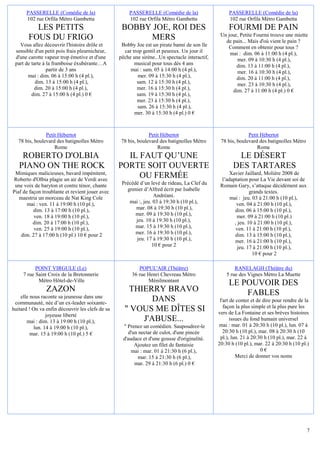 PASSERELLE (Comédie de la)                     PASSERELLE (Comédie de la)                     PASSERELLE (Comédie de la)
       102 rue Orfila Métro Gambetta                  102 rue Orfila Métro Gambetta                  102 rue Orfila Métro Gambetta
          LES PETITS                               BOBBY JOE, ROI DES                                FOURMI DE PAIN
                                                                                                 Un jour, Petite Fourmi trouve une miette
        FOUS DU FRIGO                                   MERS                                       de pain... Mais d'où vient le pain ?
   Vous allez découvrir l'histoire drôle et        Bobby Joe est un pirate banni de son île         Comment en obtenir pour tous ?
 sensible d'un petit pois frais pleurnicheur,       car trop gentil et peureux. Un jour il           mai : dim. 06 à 11:00 h (4 pl.),
 d'une carotte vapeur trop émotive et d'une       pêche une sirène...Un spectacle interactif,           mer. 09 à 10:30 h (4 pl.),
 part de tarte à la framboise éxubérante…A               musical pour tous dès 4 ans                    dim. 13 à 11:00 h (4 pl.),
                 partir de 3 ans                       mai : sam. 05 à 14:00 h (4 pl.),                 mer. 16 à 10:30 h (4 pl.),
       mai : dim. 06 à 15:00 h (4 pl.),                    mer. 09 à 15:30 h (4 pl.),                   dim. 20 à 11:00 h (4 pl.),
           dim. 13 à 15:00 h (4 pl.),                     sam. 12 à 15:30 h (4 pl.),                    mer. 23 à 10:30 h (4 pl.),
           dim. 20 à 15:00 h (4 pl.),                     mer. 16 à 15:30 h (4 pl.),                  dim. 27 à 11:00 h (4 pl.) 0 €
         dim. 27 à 15:00 h (4 pl.) 0 €                    sam. 19 à 15:30 h (4 pl.),
                                                          mer. 23 à 15:30 h (4 pl.),
                                                           sam. 26 à 15:30 h (4 pl.),
                                                         mer. 30 à 15:30 h (4 pl.) 0 €



                Petit Hébertot                                  Petit Hébertot                                Petit Hébertot
   78 bis, boulevard des batignolles Métro         78 bis, boulevard des batignolles Métro       78 bis, boulevard des batignolles Métro
                    Rome                                            Rome                                          Rome
    ROBERTO D'OLBIA                                 IL FAUT QU’UNE                                      LE DÉSERT
   PIANO ON THE ROCK                              PORTE SOIT OUVERTE                                   DES TARTARES
 Mimiques malicieuses, bavard impénitent,                                                             Xavier Jaillard, Molière 2008 de
Roberto d'Olbia plagie un air de Verdi avec
                                                       OU FERMÉE                                  l’adaptation pour La Vie devant soi de
 une voix de baryton et contre ténor, chante       Précédé d’un levé de rideau, La Clef du       Romain Gary, s’attaque décidément aux
Piaf de façon troublante et revient jouer avec       grenier d’Alfred écrit par Isabelle                        grands textes.
   maestria un morceau de Nat King Cole                           Andréani.                           mai : jeu. 03 à 21:00 h (10 pl.),
       mai : ven. 11 à 19:00 h (10 pl.),              mai :, jeu. 03 à 19:30 h (10 pl.),                 ven. 04 à 21:00 h (10 pl.),
          dim. 13 à 17:00 h (10 pl.),                    mar. 08 à 19:30 h (10 pl.),                    dim. 06 à 15:00 h (10 pl.),
          ven. 18 à 19:00 h (10 pl.),                    mer. 09 à 19:30 h (10 pl.),                     mer. 09 à 21:00 h (10 pl.)
          dim. 20 à 17:00 h (10 pl.),                    jeu. 10 à 19:30 h (10 pl.),                    , jeu. 10 à 21:00 h (10 pl.),
          ven. 25 à 19:00 h (10 pl.),                    mar. 15 à 19:30 h (10 pl.),                     ven. 11 à 21:00 h (10 pl.),
    dim. 27 à 17:00 h (10 pl.) 10 € pour 2               mer. 16 à 19:30 h (10 pl.),                    dim. 13 à 15:00 h (10 pl.),
                                                         jeu. 17 à 19:30 h (10 pl.),                    mer. 16 à 21:00 h (10 pl.),
                                                                 10 € pour 2                              jeu. 17 à 21:00 h (10 pl.),
                                                                                                                 10 € pour 2

           POINT VIRGULE (Le)                              POPUL'AIR (Théâtre)                          RANELAGH (Théâtre du)
     7 rue Saint Croix de la Bretonnerie                36 rue Henri Chevreau Métro                 5 rue des Vignes Métro La Muette
            Métro Hôtel-de-Ville                               Ménilmontant
                                                                                                     LE POUVOIR DES
                ZAZON                                THIERRY BRAVO                                       FABLES
    elle nous raconte sa jeunesse dans une
 communauté, née d’un ex-leader soixante-
                                                           DANS                                  l'art de conter et de dire pour rendre de la
                                                                                                   façon la plus simple et la plus pure les
huitard ! On va enfin découvrir les clefs de sa     " VOUS ME DÎTES SI                          vers de La Fontaine et ses brèves histoires
                joyeuse liberté
       mai : dim. 13 à 19:00 h (10 pl.),                J'ABUSE...                                     issues du fond humain universel
          lun. 14 à 19:00 h (10 pl.),               " Prenez un comédien. Saupoudrez-le         mai : mar. 01 à 20:30 h (10 pl.), lun. 07 à
         mar. 15 à 19:00 h (10 pl.) 5 €               d'un nectar de culot, d'une pincée           20:30 h (10 pl.), mar. 08 à 20:30 h (10
                                                    d'audace et d'une gousse d'originalité.      pl.), lun. 21 à 20:30 h (10 pl.), mar. 22 à
                                                         Ajoutez un filet de fantaisie          20:30 h (10 pl.), mar. 22 à 20:30 h (10 pl.)
                                                        mai : mar. 01 à 21:30 h (6 pl.),                              0€
                                                          mar. 15 à 21:30 h (6 pl.),                      Merci de donner vos noms
                                                         mar. 29 à 21:30 h (6 pl.) 0 €




                                                                                                                                            7
 