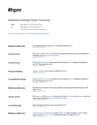 #hpm
Healthcare Hashtag Twitter Transcript
   From:        Wed May 04 18:00:00 PDT 2011
   To:          Wed May 04 19:00:00 PDT 2011
                Customize transcript dates and layout

Learn more about #hpm at The Healthcare Hashtag Project




MatthewsMichele                  Just settling down to get the #hpm tweetchat going! #hpm
                                 Wed May 4 18:00:17 PDT 2011




renee_berry                      RT @ASCO: Go to #ASCOU to find an easy way to self-assess your knowledge of
                                 Palliative Care http://ow.ly/4LwAn #hpm
                                 Wed May 4 18:00:35 PDT 2011




renee_berry                      RT @MatthewsMichele: So excited to be hosting the #hpm tweetchat tonight at 9
                                 p.m. ET! Hope you'll join me!
                                 Wed May 4 18:00:46 PDT 2011




SheyontheBay                     @MatthewsMichele I'm joining: CHPN in NY #hpm
                                 Wed May 4 18:01:43 PDT 2011




CompAndChoices                   RT @matthewsmichele: So excited to be hosting the #hpm tweetchat tonight at 9
                                 p.m. ET! Hope you'll join me!
                                 Wed May 4 18:01:58 PDT 2011




MatthewsMichele                  Hi everyone! Let's start introducing ourselves to get tonight's tweetchat going...I'll
                                 start... #hpm
                                 Wed May 4 18:02:00 PDT 2011




renee_berry                      RT @vlarendt: RT @kevinmd: The mission of the #hospice and #palliative care is to
                                 ease patient suffering http://goo.gl/fb/RcmiK #hpm
                                 Wed May 4 18:02:23 PDT 2011




nursefriendly                    Hello Everyone, Andrew Lopez, Jersey RN #HPM
                                 Wed May 4 18:02:26 PDT 2011




MatthewsMichele                  <-#socialmedia, #healthpolicy junkie, @klxmedia team member, @NHDD blog
                                 editor, proud #hospice, #hpm advocate & tonight’s moderator! #hpm
                                 Wed May 4 18:02:30 PDT 2011
 
