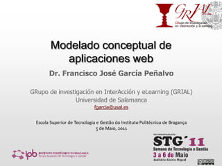 Modelado conceptual de aplicaciones web Dr. Francisco José García Peñalvo GRupo de investigación en InterAcción y eLearning (GRIAL) Universidad de Salamanca fgarcia@usal.es Escola Superior de Tecnologia e Gestão do Instituto Politécnico de Bragança 5 de Maio, 2011 