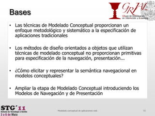BasesLas técnicas de Modelado Conceptual proporcionan un enfoque metodológico y sistemático a la especificación de aplicaciones tradicionalesLos métodos de diseño orientados a objetos que utilizan técnicas de modelado conceptual no proporcionan primitivas para especificación de la navegación, presentación...¿Cómo elicitar y representar la semántica navegacional en modelos conceptuales?Ampliar la etapa de Modelado Conceptual introduciendo los Modelos de Navegación y de Presentación16Modelado conceptual de aplicaciones web