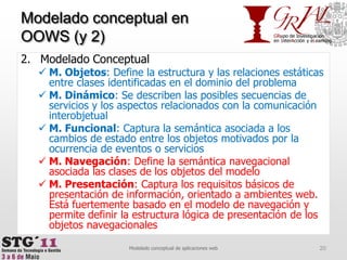 Modelado ConceptualM. Objetos: Define la estructura y las relaciones estáticas entre clases identificadas en el dominio del problemaM. Dinámico: Se describen las posibles secuencias de servicios y los aspectos relacionados con la comunicación interobjetualM. Funcional: Captura la semántica asociada a los cambios de estado entre los objetos motivados por la ocurrencia de eventos o serviciosM. Navegación: Define la semántica navegacional asociada las clases de los objetos del modeloM. Presentación: Captura los requisitos básicos de presentación de información, orientado a ambientes web. Está fuertemente basado en el modelo de navegación y permite definir la estructura lógica de presentación de los objetos navegacionales20Modelado conceptual de aplicaciones webModelado conceptual en OOWS (y 2)