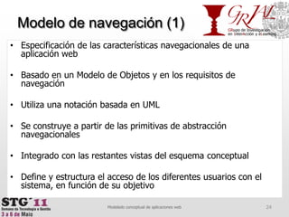 Modelo de navegación (1)Especificación de las características navegacionales de una aplicación webBasado en un Modelo de Objetos y en los requisitos de navegaciónUtiliza una notación basada en UMLSe construye a partir de las primitivas de abstracción navegacionalesIntegrado con las restantes vistas del esquema conceptualDefine y estructura el acceso de los diferentes usuarios con el sistema, en función de su objetivo24Modelado conceptual de aplicaciones web