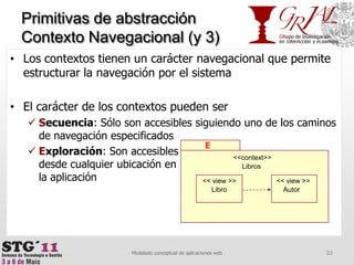 Primitivas de abstracción Contexto Navegacional(y 3)33Modelado conceptual de aplicaciones webE<<context>>       Libros<<view >><<view >>AutorLibroLos contextos tienen un carácter navegacional que permite estructurar la navegación por el sistemaEl carácter de los contextos pueden serSecuencia: Sólo son accesibles siguiendo uno de los caminos de navegación especificadosExploración: Son accesiblesdesde cualquier ubicación en la aplicación