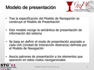 Modelo de presentaciónTras la especificación del Modelo de Navegación se construye el Modelo de PresentaciónEste modelo recoge la semántica de presentación de información del sistemaSe basa en definir el modo de presentación asociado a cada UIA (Unidad de Interacción Abstracta) definida por el Modelo de NavegaciónAsocia patrones de presentación a los elementos que aparecen en estos nodos navegacionales44Modelado conceptual de aplicaciones web
