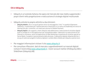 Chi è Ubiquity

•  Ubiquity è un’azienda italiana che opera nel mercato dei new media supportando i
   propri clienti nella progettazione e realizzazione di strategie digitali multicanale

•  Ubiquity articola la propria attività su due divisioni:
     •    Ubiquity Mobile, che si occupa di gestire servizi di messaggistica “etici” in qualità di Operatore
          Telefonico, in particolare per il settore bancario e ﬁnanziario in cui vanta una leadership nei servizi di
          Alerting Sms per i correntisti, e di realizzare soluzioni di Mobile Payment;
     •    Ubiquity Digital, che supporta i clienti Ubiquity nella deﬁnizione e realizzazione di iniziative digitali
          quali lo sviluppo di m-site/applicazioni per smartphone/tablet, l'ideazione e la realizzazione di siti
          internet/e-commerce, servizi ed applicazioni di Web Marketing e la gestione di iniziative speciali su
          Social Media. Completa il posizionamento della divisione, il laboratorio digitale UbiquityLAB che si
          occupa di realizzare progetti di editoria digitale in ambito Web e Mobile per Ubiquity e partner terzi.


•  Per maggiori informazioni visitare il sito www.ubiquity.it
•  Per consultare riﬂessioni, dati di mercato e approfondimenti sui mercati digitali
   visitare il nostro blog www.ubiquitylab.it, i nostri account twitter (@UbiquityLAB) e
   ݺߣShare (UbiquityLAB)



                                                                                Company Proprietary & Conﬁdential
 