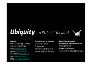 Ubiquity                   Contatto per la stampa    Per Informazioni su
Via Teodosio 65 - Milano   Gian Maria Brega          Rapporto e su UbiquityLAB
Tel +39 02 2885841         Pr Manager                Riccardo Bosio
mail info@ubiquity.it      mail: brega@ubiquity.it   Marketing Manager
twitter @UbiquityLAB       mobile: +39 338 9020851   mail: riccardo.bosio@ubiquity.it
ݺߣshare UbiquityLAB
Sito: www.ubiquity.it
Blog: www.ubiquitylab.it
 