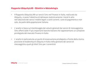 Rapporto UbiquityLAB - Obiettivi e Metodologia

•  Il Rapporto UbiquityLAB sui servizi Sms nel Finance in Italia, realizzato da
   Ubiquity, si pone l’obiettivo di delineare statisticamente i trend in atto
   nell’adozione dei servizi mobile legati a conti correnti, carte di pagamento e non
   solo, da parte della popolazione italiana

•  L’analisi si basa sul monitoraggio dei volumi generati dai servizi di messaggistica
   Sms oﬀerti dalle 17 più importanti banche Italiane che rappresentano un campione
   privilegiato del mercato Finance in Italia

•  L’analisi è realizzata da un punto di osservazione privilegiato a fronte della storica
   posizione di leadership di Ubiquity in Italia nella gestione dei servizi di
   messaggistica quali gli Alert Sms per i correntisti




                                                              Company Proprietary & Conﬁdential
 