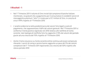 I Risultati - 1

•  Nel 1° Trimestre 2011 il volume di Sms inviati dal campione di banche Italiane
   monitorato, sia gratuiti che a pagamento per il consumatore (i cosiddetti servizi di
   messaggistica premium “etici”), è stato pari a 57,1 milioni di Sms, in crescita di
   circa il 44% rispetto al 1°Trimestre 2010

•  L’analisi evidenzia la netta predominanza dei servizi Sms legati a carte di
   pagamento, che rappresentano il 68% dei volumi generati. Nel 1°Trimestre 2011 si
   conferma il trend positivo registrato nel 2010 relativo alle notiﬁche di Conto
   corrente: tale tipologia di notiﬁche Sms ha raggiunto il 19% dei volumi del periodo
   grazie ad una crescita del 70% rispetto al 1°Trimestre 2010

•  Anche il tema sicurezza su Conto corrente online continua ad essere sempre più
   rilevante: i servizi di caring e service hanno raggiunto un peso del 5% dei volumi
   complessivi del 1° Trimestre 2011 registrando una crescita del 50% rispetto allo
   stesso periodo 2010




                                                             Company Proprietary & Conﬁdential
 