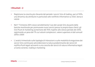 I Risultati - 2

•  Registrano la crescita più rilevante del periodo i servizi Sms di trading, pari al 110%,
   una dinamica da attribuire in particolare alle notiﬁche informative su titoli, borsa e
   valute

•  Nel 1° Trimestre 2011 cresce sensibilmente l’uso del canale Sms da parte delle
   banche monitorate per promuovere nuovi servizi presso la propria base clienti: gli
   invii Push di marketing aumentano del 76% rispetto allo stesso periodo del 2010,
   registrando un peso del 7% sui volumi complessivi, valore superiore ai dati annuali
   2010 e 2009

•  L’analisi trimestrale sulle tipologie di interazioni e sulle modalità di erogazione dei
   servizi Sms continuano ad evidenziare la natura predominante dei servizi di
   notiﬁca Push legati ad eventi e una crescita dei servizi di natura informativa legati
   a Conto corrente, trading e marketing




                                                               Company Proprietary & Conﬁdential
 