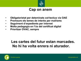 Cap on anem Obligatorietat per deteminats col·lectius via OAE Promoure els temes de interès per mail/sms Seguiment d’expedients per internet Molta pedagogia en l’ús del certificat digital Prioritzar OVAC, sempre Les cartes del futur estan marcades.  No hi ha volta enrera ni aturador. 