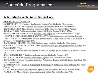 Conteúdo Programático
1- Introdução ao Turismo: Gestão Local
BIBLIOGRAFIS DE APOIO
• ANDRADE, J.V. 1995. Turismo: fundamentos e dimensões. São Paulo: Editora Ática.
•ANSARAH, M.G.R. 2000. Turismo: segmentação de mercado. São Paulo: Editora Futura.
•BARRETO, M. 1999. Planejamento e organização do turismo. São Paulo: Editora Papirus.
•BENI, M. C. 1998. Análise estrutural do turismo. São Paulo: Editora SENAC, 427pp.
•BURNS, P.M & HOLDEN, A. 1995. Tourism: a new perpective. London: Prentice Hall, 239pp.
• COOPER, FLETCHER, GILBERT E WANHILL 1999. Tourism principles and practice. Logman.
• kRIPPENDORF, J. Sociologia do turismo: para uma nova compreensão do lazer e das viagens. Rio
de Janeiro: Civilização Brasileira, 1989
•LAGE, B.H.G. e MILONE, C.M. 2000. Turismo: teoria e prática. São Paulo: Editora Atlas.
•LINDBERG, K. & HAWKINS, D.E. 1995. Ecoturismo: um guia para planejamento e gestão. São
Paulo: SENAC, 292pp.
•MOLINA, E.S. Planificacion integral del turismo: um enfoque para Latinoamérica. México; Trillas.
1991.
•PELLEGRINI FILHO, A Ecologia, cultura e turismo. São Paulo: Papirus, 1993.
•PETROCCHI, M. 1998. Turismo: planejamento e gestão. São Paulo: Editora Futura.
•REJOWSKI,M. Turismo e pesquisa científica: Pensamento Internacional X Situação Brasileira. São
Paulo: Papirus, 1996.
•RUSCHMANN, D. Turismo e Planejamento Sustentável. A proteção do meio ambiente. São Paulo:
Papirus, 1996
•TRIGO,.G.L A sociedade pós-industrial e o profissional em turismo. São Paulo. Papirus, 1998
•YAZIGI, E. ET ALLI. Turismo, espaço, paisagem e cultura. São paulo. Hucitec, 1996.
 