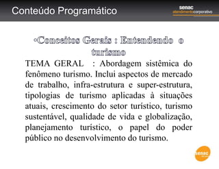 Conteúdo Programático
TEMA GERAL : Abordagem sistêmica do
fenômeno turismo. Inclui aspectos de mercado
de trabalho, infra-estrutura e super-estrutura,
tipologias de turismo aplicadas à situações
atuais, crescimento do setor turístico, turismo
sustentável, qualidade de vida e globalização,
planejamento turístico, o papel do poder
público no desenvolvimento do turismo.
 