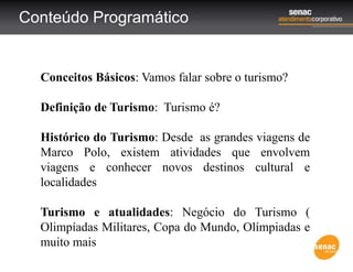 Conteúdo Programático
Conceitos Básicos: Vamos falar sobre o turismo?
Definição de Turismo: Turismo é?
Histórico do Turismo: Desde as grandes viagens de
Marco Polo, existem atividades que envolvem
viagens e conhecer novos destinos cultural e
localidades
Turismo e atualidades: Negócio do Turismo (
Olimpíadas Militares, Copa do Mundo, Olímpiadas e
muito mais
 