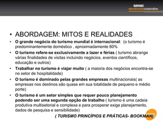 • ABORDAGEM: MITOS E REALIDADES
• O grande negócio do turismo mundial é internacional: (o turismo é
predominantemente doméstico , aproximadamente 80%
• O turismo refere-se exclusivamente a lazer e férias ( turismo abrange
várias finalidades de visitas incluindo negócios, eventos científicos,
educação e outros)
• Trabalhar no turismo é viajar muito ( a maioria dos negócios encontra-se
no setor de hospitalidade)
• O turismo é dominado pelas grandes empresas multinacionais( as
empresas nos destinos são quase em sua totalidade de pequeno e médio
porte)
• O turismo é um setor simples que requer pouco planejamento
podendo ser uma segunda opção de trabalho ( turismo é uma cadeia
produtiva multisetorial e complexa e para prosperar exige planejamento,
dados de pesquisa e sensibilidade)
( TURISMO PRINCÍPIOS E PRÁTICAS- BOOKMAN)
 