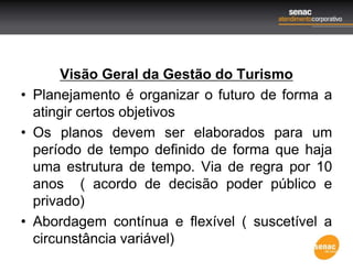 Visão Geral da Gestão do Turismo
• Planejamento é organizar o futuro de forma a
atingir certos objetivos
• Os planos devem ser elaborados para um
período de tempo definido de forma que haja
uma estrutura de tempo. Via de regra por 10
anos ( acordo de decisão poder público e
privado)
• Abordagem contínua e flexível ( suscetível a
circunstância variável)
 