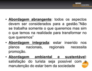 • Abordagem abrangente: todos os aspectos
devem ser considerados para a gestão.”Não
se trabalha somente o que queremos mas sim
o que temos na realidade para transformar no
que queremos”
• Abordagem integrada: estar inserido nos
planos nacionais, regionais necessita
promoção.
• Abordagem ambiental e sustentável:
satisfação do turista seja possível com a
manutenção do estar bem da sociedade
 