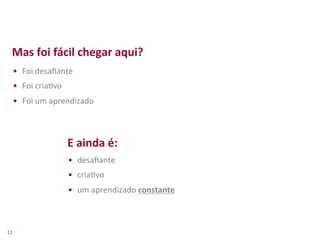 Mas	
  foi	
  fácil	
  chegar	
  aqui?	
  
     •  Foi	
  desaﬁante	
  
     •  Foi	
  cria>vo	
  
     •  Foi	
  um	
  aprendizado	
  



                             E	
  ainda	
  é:	
  
                             •  desaﬁante	
  
                             •  cria>vo	
  
                             •  um	
  aprendizado	
  constante	
  



12	
  
 