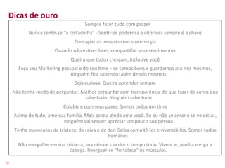 Dicas	
  de	
  ouro	
  
    	
                                       	
  	
  	
  	
  Sempre	
  fazer	
  tudo	
  com	
  prazer	
  
           Nunca	
  sen>r-­‐se	
  “a	
  coitadinha”	
  -­‐	
  Sen>r-­‐se	
  poderosa	
  e	
  vitoriosa	
  sempre	
  é	
  a	
  chave	
  
    	
                                    Contagiar	
  as	
  pessoas	
  com	
  sua	
  energia	
  
                                        Quando	
  não	
  es>ver	
  bem,	
  compar>lhe	
  seus	
  sen>mentos	
  
                                                   Queira	
  que	
  todos	
  cresçam,	
  inclusive	
  você	
  
             Faça	
  seu	
  Marke>ng	
  pessoal	
  e	
  do	
  seu	
  >me	
  –	
  se	
  somos	
  bons	
  e	
  guardamos	
  pra	
  nós	
  mesmos,	
  
                                            ninguém	
  ﬁca	
  sabendo:	
  além	
  de	
  nós	
  mesmos	
  
                                                      Seja	
  curiosa.	
  Queira	
  aprender	
  sempre	
  
         Não	
  tenha	
  medo	
  de	
  perguntar.	
  Melhor	
  perguntar	
  com	
  transparência	
  do	
  que	
  fazer	
  de	
  conta	
  que	
  
                                                      sabe	
  tudo.	
  Ninguém	
  sabe	
  tudo	
  
                                              Colabore	
  com	
  seus	
  pares.	
  Somos	
  todos	
  um	
  >me	
  
          Acima	
  de	
  tudo,	
  ame	
  sua	
  família.	
  Mais	
  acima	
  ainda	
  amo	
  você.	
  Se	
  eu	
  não	
  se	
  amar	
  e	
  se	
  valorizar,	
  
                                           ninguém	
  vai	
  sequer	
  apreciar	
  um	
  pouco	
  sua	
  pessoa	
  
          Tenha	
  momentos	
  de	
  tristeza,	
  de	
  raiva	
  e	
  de	
  dor.	
  Saiba	
  como	
  tê-­‐los	
  e	
  vivenciá-­‐los.	
  Somos	
  todos	
  
                                                                            humanos.	
  	
  
             Não	
  mergulhe	
  em	
  sua	
  tristeza,	
  sua	
  raiva	
  e	
  sua	
  dor	
  o	
  tempo	
  todo.	
  Vivencie,	
  acolha	
  e	
  erga	
  a	
  
                                               cabeça.	
  Reerguer-­‐se	
  “fortalece”	
  os	
  músculos.	
  

19	
  
 