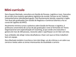 Mini-­‐currículo	
  
Dora	
  Gayjutz	
  Machado,	
  consultora	
  em	
  Gestão	
  de	
  Pessoas,	
  Logís>ca	
  e	
  Lean.	
  Execu>va	
  
de	
  um	
  dos	
  cinco	
  maiores	
  operadores	
  logís>cos	
  do	
  mundo,	
  formou-­‐se	
  em	
  Tradutor	
  
Intérprete/Letras	
  (alemão/português).	
  Fala	
  ﬂuentemente	
  alemão,	
  espanhol	
  e	
  inglês.	
  
Tem	
  duas	
  pós	
  graduações	
  (em	
  Gestão	
  de	
  Negócios	
  e	
  Comércio	
  Exterior)	
  e	
  fez	
  os	
  
cursos	
  de	
  Logís>ca	
  da	
  APICS.	
  
Atualmente	
  ministra	
  cursos	
  e	
  palestras	
  sobre	
  Gestão	
  de	
  Pessoas	
  e	
  Logís>ca,	
  é	
  
professora	
  universitária	
  de	
  cursos	
  de	
  pós	
  graduação	
  e	
  está	
  se	
  formando	
  em	
  Teoria	
  
Organizacional	
  com	
  especialização	
  em	
  Coaching,	
  já	
  que	
  sendo	
  uma	
  execu>va	
  e	
  
gestora	
  de	
  mais	
  de	
  200	
  pessoas,	
  necessita	
  saber	
  e	
  aperfeiçoar-­‐se	
  em	
  lidar	
  com	
  elas.	
  
Suas	
  ambições	
  são	
  a>ngir	
  metas	
  desaﬁadoras	
  e	
  fazer	
  com	
  que	
  os	
  >mes	
  trabalhem	
  
bem	
  em	
  equipe.	
  
Dora	
  Machado	
  também	
  é	
  escritora	
  e	
  tem	
  dois	
  blogs:	
  um	
  de	
  crônicas	
  e	
  um	
  sobre	
  sua	
  
carreira	
  e	
  textos	
  sobre	
  os	
  temas	
  interessantes	
  da	
  atualidade	
  e	
  carreira	
  
 
