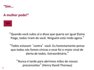 “Sim...	
  	
  
    	
  
    A	
  mulher	
  pode!”	
  




          Quando	
  você	
  subiu	
  aí	
  e	
  disse	
  que	
  queria	
  ser	
  igual	
  Elaine	
  
          Paige,	
  todos	
  riram	
  de	
  você.	
  Ninguém	
  está	
  rindo	
  agora. 	
  
                                                   	
  
          Todos	
  estavam	
   contra 	
  você.	
  Eu	
  honestamente	
  penso	
  
          que	
  todos	
  nós	
  fomos	
  cínicos	
  e	
  esse	
  foi	
  o	
  maior	
  sinal	
  de	
  
                           alerta	
  de	
  todos.	
  Extraordinário. 	
  
                                                   	
  
                  Nunca	
  é	
  tarde	
  para	
  abrirmos	
  mãos	
  de	
  nossos	
  
                      preconceitos 	
  (Henry	
  David	
  Thoreau)                 	
  
20	
  
 