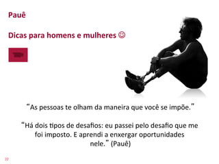 Pauê	
  
    	
  
    Dicas	
  para	
  homens	
  e	
  mulheres	
  J	
  
    	
  




           As	
  pessoas	
  te	
  olham	
  da	
  maneira	
  que	
  você	
  se	
  impõe. 	
  
                                                     	
  
          Há	
  dois	
  >pos	
  de	
  desaﬁos:	
  eu	
  passei	
  pelo	
  desaﬁo	
  que	
  me	
  
                foi	
  imposto.	
  E	
  aprendi	
  a	
  enxergar	
  oportunidades	
  
                                           nele. 	
  (Pauê)  	
  
22	
  
 
