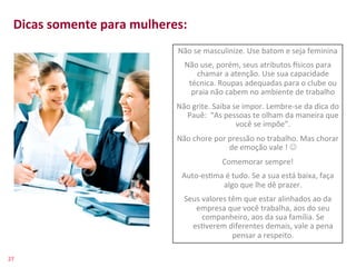 Dicas	
  somente	
  para	
  mulheres:	
  
    	
  
                                       Não	
  se	
  masculinize.	
  Use	
  batom	
  e	
  seja	
  feminina	
  
    	
                                  Não	
  use,	
  porém,	
  seus	
  atributos	
  {sicos	
  para	
  
                                                               chamar	
  a	
  atenção.	
  Use	
  sua	
  capacidade	
  
                                                             técnica.	
  Roupas	
  adequadas	
  para	
  o	
  clube	
  ou	
  
                                                              praia	
  não	
  cabem	
  no	
  ambiente	
  de	
  trabalho	
  
                                                        Não	
  grite.	
  Saiba	
  se	
  impor.	
  Lembre-­‐se	
  da	
  dica	
  do	
  
                                                          Pauê:	
  	
  “As	
  pessoas	
  te	
  olham	
  da	
  maneira	
  que	
  
                                                                                   você	
  se	
  impõe”.	
  
                                                        Não	
  chore	
  por	
  pressão	
  no	
  trabalho.	
  Mas	
  chorar	
  
                                                                               de	
  emoção	
  vale	
  !	
  J	
  
                                                                             Comemorar	
  sempre!	
  
                                                          Auto-­‐es>ma	
  é	
  tudo.	
  Se	
  a	
  sua	
  está	
  baixa,	
  faça	
  
                                                                      algo	
  que	
  lhe	
  dê	
  prazer.	
  
                                                           Seus	
  valores	
  têm	
  que	
  estar	
  alinhados	
  ao	
  da	
  
                                                              empresa	
  que	
  você	
  trabalha,	
  aos	
  do	
  seu	
  
                                                                   companheiro,	
  aos	
  da	
  sua	
  família.	
  Se	
  
                                                             es>verem	
  diferentes	
  demais,	
  vale	
  a	
  pena	
  
                                                                               pensar	
  a	
  respeito.	
  

27	
  
 