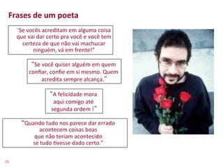 Frases	
  de	
  um	
  poeta	
  
         	
  	
  	
  	
  “Se	
  vocês	
  acreditam	
  em	
  alguma	
  coisa	
  
                         que	
  vai	
  dar	
  certo	
  pra	
  você	
  e	
  você	
  tem	
  
                           certeza	
  de	
  que	
  não	
  vai	
  machucar	
  
                                  ninguém,	
  vá	
  em	
  frente!”	
  

                         Se	
  você	
  quiser	
  alguém	
  em	
  quem	
  
                       conﬁar,	
  conﬁe	
  em	
  si	
  mesmo.	
  Quem	
  
                              acredita	
  sempre	
  alcança. 	
  

                                          A	
  felicidade	
  mora	
  
                                          aqui	
  comigo	
  até	
  
                                         segunda	
  ordem	
  ! 	
  

                 “Quando	
  tudo	
  nos	
  parece	
  dar	
  errado	
  
                        acontecem	
  coisas	
  boas	
  
                     que	
  não	
  teriam	
  acontecido	
  
                    se	
  tudo	
  >vesse	
  dado	
  certo.”	
  

29	
  
 