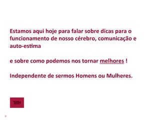 Estamos	
  aqui	
  hoje	
  para	
  falar	
  sobre	
  dicas	
  para	
  o	
  
        funcionamento	
  de	
  nosso	
  cérebro,	
  comunicação	
  e	
  
        auto-­‐esFma	
  
        	
  
        e	
  sobre	
  como	
  podemos	
  nos	
  tornar	
  melhores	
  !	
  
        	
  
        Independente	
  de	
  sermos	
  Homens	
  ou	
  Mulheres.	
  
        	
  




4	
  
 