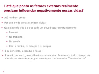 E	
  até	
  que	
  ponto	
  os	
  fatores	
  externos	
  realmente	
  
    precisam	
  inﬂuenciar	
  negaFvamente	
  nossas	
  vidas?	
  
•  Até	
  nenhum	
  ponto	
  
•  Por	
  que	
  a	
  vida	
  precisa	
  ser	
  bem	
  vivida	
  
•  Qualidade	
  de	
  vida	
  é	
  o	
  que	
  cada	
  um	
  deve	
  buscar	
  constantemente:	
  
          •  Em	
  casa	
  
          •  No	
  trabalho	
  
          •  Na	
  escola	
  
          •  Com	
  a	
  família,	
  os	
  colegas	
  e	
  os	
  amigos	
  
 •  E	
  se	
  der	
  certo,	
  a	
  escolha	
  é	
  nossa	
  !	
  
 •  E	
  se	
  não	
  der	
  certo,	
  a	
  escolha	
  é	
  nossa	
  também	
  !	
  Mas	
  temos	
  todo	
  o	
  tempo	
  do	
  
    mundo	
  pra	
  recomeçar,	
  erguer	
  a	
  cabeça	
  e	
  con>nuarmos	
  “ﬁrmes	
  e	
  fortes”	
  



  7	
  
 