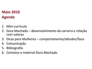 Maio	
  2010	
  
Agenda	
  
	
  
1.  Mini-­‐currículo	
  
2.  Dora	
  Machado	
  –	
  desenvolvimento	
  da	
  carreira	
  e	
  relação	
  
     com	
  valores	
  
3.  Dicas	
  para	
  Mulheres	
  –	
  comportamento/a>tudes/foco	
  
4.  Comunicação	
  
5.  Bibliograﬁa	
  
6.  Contatos	
  e	
  material	
  Dora	
  Machado	
  
 