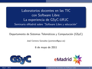 Laboratorios docentes en las TIC
                         con Software Libre:
                    La experiencia de GSyC-URJC
              Seminario eMadrid sobre “Software Libre y educaci´n”
                                                               o


         Departamento de Sistemas Telem´ticos y Computaci´n (GSyC)
                                       a                 o

                        Jos´ Centeno Gonz´lez (jcenteno@gsyc.es)
                           e             a


                                6 de mayo de 2011




GSyC - 2011                                   Laboratorios docentes con Software Libre   1
 