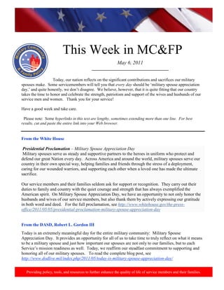 http://www.health.mil/blog/10-06-24/Family_Resiliency_Webinar.aspx.




                           This Week in MC&FP
                                                               May 6, 2011
                                              ___________________________________

                   Today, our nation reflects on the significant contributions and sacrifices our military
spouses make. Some servicemembers will tell you that every day should be „military spouse appreciation
day,‟ and quite honestly, we don‟t disagree. We believe, however, that it is quite fitting that our country
takes the time to honor and celebrate the strength, patriotism and support of the wives and husbands of our
service men and women. Thank you for your service!

Have a good week and take care.

 Please note: Some hyperlinks in this text are lengthy, sometimes extending more than one line. For best
results, cut and paste the entire link into your Web browser.


From the White House

 Presidential Proclamation – Military Spouse Appreciation Day
 Military spouses serve as steady and supportive partners to the heroes in uniform who protect and
defend our great Nation every day. Across America and around the world, military spouses serve our
country in their own special way, helping families and friends through the stress of a deployment,
caring for our wounded warriors, and supporting each other when a loved one has made the ultimate
sacrifice.

Our service members and their families seldom ask for support or recognition. They carry out their
duties to family and country with the quiet courage and strength that has always exemplified the
American spirit. On Military Spouse Appreciation Day, we have an opportunity to not only honor the
husbands and wives of our service members, but also thank them by actively expressing our gratitude
in both word and deed. For the full proclamation, see http://www.whitehouse.gov/the-press-
office/2011/05/05/presidential-proclamation-military-spouse-appreciation-day


From the DASD, Robert L. Gordon III
Today is an extremely meaningful day for the entire military community: Military Spouse
Appreciation Day. It provides an opportunity for all of us to take time to truly reflect on what it means
to be a military spouse and just how important our spouses are not only to our families, but to each
Service‟s mission readiness as well. Today, we reaffirm our steadfast commitment to supporting and
honoring all of our military spouses. To read the complete blog post, see
http://www.dodlive.mil/index.php/2011/05/today-is-military-spouse-appreciation-day/


   Providing policy, tools, and resources to further enhance the quality of life of service members and their families.
 