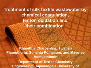 Treatment of silk textile wastewater by
       chemical coagulation,
        fenton oxidation and
         their combination.



       Khanittha Charoenlarp,Tipanan
 Phangthong, Sunanta Punteaum, and Mayuree
                Aomsomboon
       Department of Textile Chemistry
    Engineering, Rajamangala University of
 