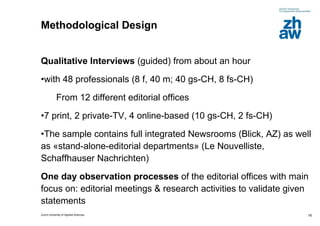 Methodological Design  Qualitative Interviews  (guided) from about an hour  with 48 professionals (8 f, 40 m; 40 gs-CH, 8 fs-CH) From 12 different editorial offices  7 print, 2 private-TV, 4 online-based (10 gs-CH, 2 fs-CH) The sample contains full integrated Newsrooms (Blick, AZ) as well as «stand-alone-editorial departments» (Le Nouvelliste, Schaffhauser Nachrichten) One day observation processes  of the editorial offices with main focus on: editorial meetings & research activities to validate given statements 