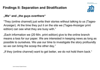 Findings II: Separation and Stratification „ We“ and „the guys overthere“ “ They (online channel) just write their stories without talking to us (Tages-Anzeiger). At the time they put it on the site we (Tages-Anzeiger print edition) can see what they are busy with.”  „ Each information we (20 Min. print edition) give to the online branch means a loss for our paper. We are interested in keeping news as long as possible to ourselves. We use our time to investigate the story profoundly so  we  can bring the scoop the other day.”   „ If they (online channel) want to get better,  we  do not hold them back.“   