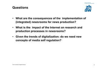 Questions What are the consequences of the  implementation of  (integrated) newsrooms for news production? What is the  impact of the Internet on research and production processes in newsrooms? Given the trends of digitalization: do we need new concepts of media self regulation? 